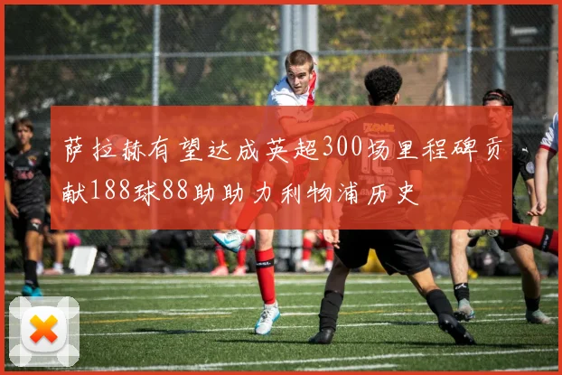 萨拉赫有望达成英超300场里程碑贡献188球88助助力利物浦历史