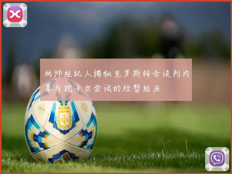 纳帅经纪人揭秘克罗斯转会谈判内幕与挖卡尔尝试的短暂经历