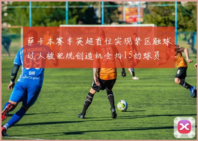 萨卡本赛季英超首位实现禁区触球过人被犯规创造机会均15的球员