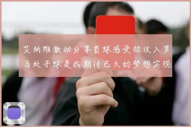 艾纳维激动分享首球感受称攻入罗马处子球是我期待已久的梦想实现