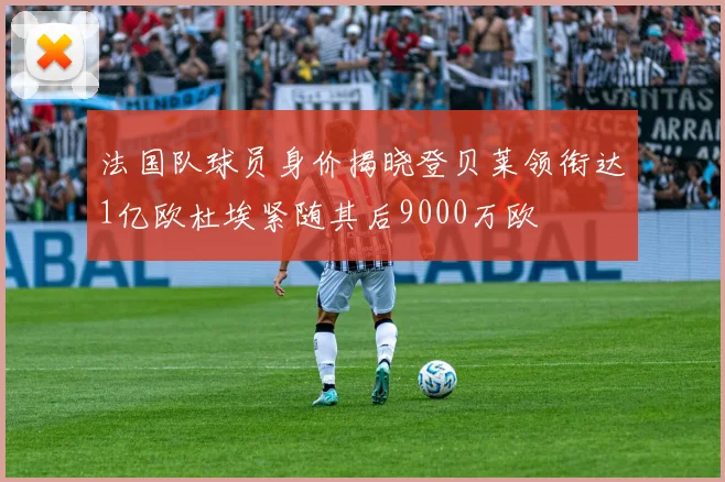 法国队球员身价揭晓登贝莱领衔达1亿欧杜埃紧随其后9000万欧