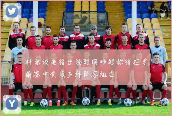 科尔谈老将出场时间难题称将在季前赛中尝试多种阵容组合