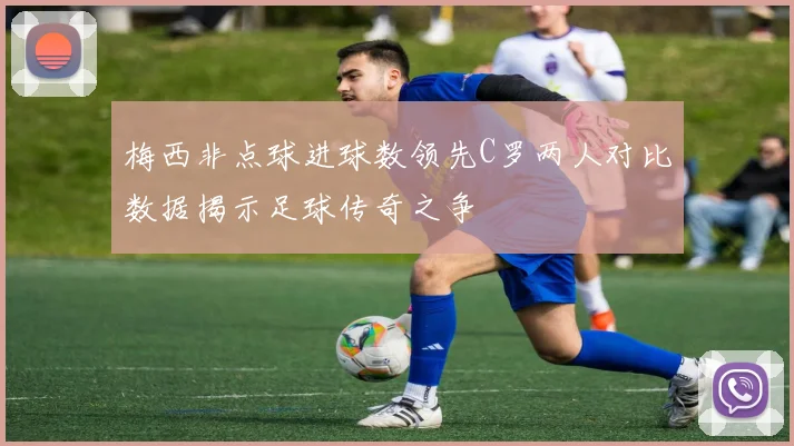梅西非点球进球数领先C罗两人对比数据揭示足球传奇之争
