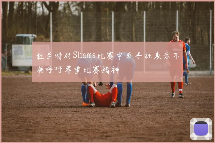 杜兰特对Shams比赛中看手机表示不满呼吁尊重比赛精神