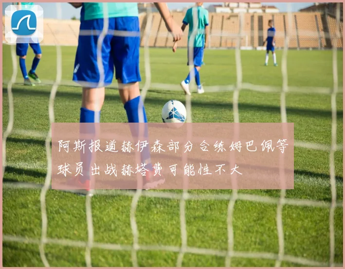 阿斯报道赫伊森部分合练姆巴佩等球员出战赫塔费可能性不大