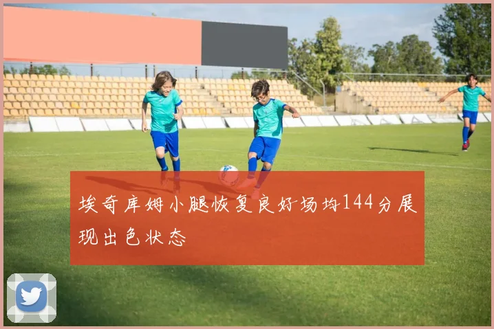 埃奇库姆小腿恢复良好场均144分展现出色状态