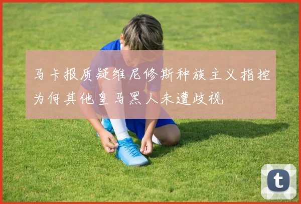 马卡报质疑维尼修斯种族主义指控为何其他皇马黑人未遭歧视