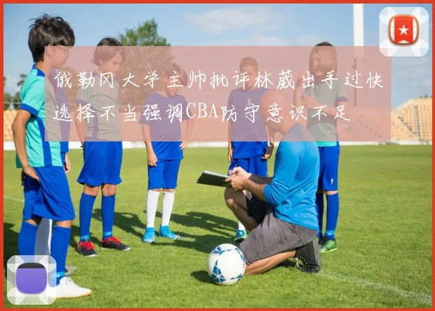俄勒冈大学主帅批评林葳出手过快选择不当强调CBA防守意识不足