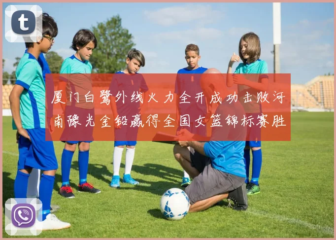 厦门白鹭外线火力全开成功击败河南豫光金铅赢得全国女篮锦标赛胜利