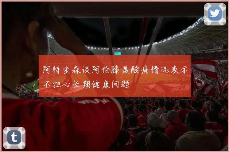 阿特金森谈阿伦膝盖酸痛情况表示不担心长期健康问题