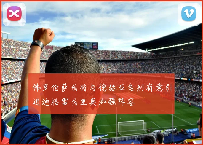 佛罗伦萨或将与德赫亚告别有意引进迪格雷戈里奥加强阵容