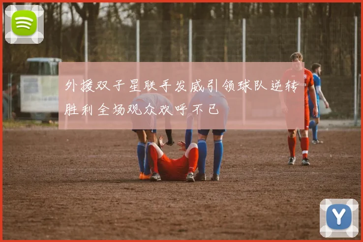 外援双子星联手发威引领球队逆转胜利全场观众欢呼不已