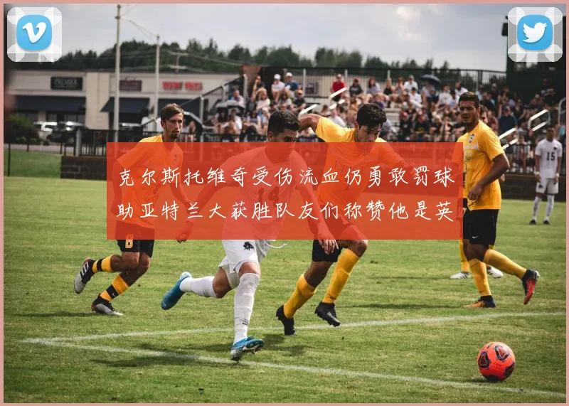 克尔斯托维奇受伤流血仍勇敢罚球助亚特兰大获胜队友们称赞他是英雄