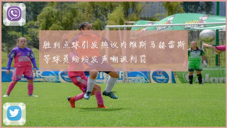 胜利点球引发热议内维斯马赫雷斯等球员纷纷发声嘲讽判罚
