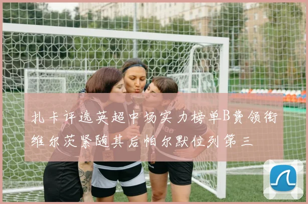 扎卡评选英超中场实力榜单B费领衔维尔茨紧随其后帕尔默位列第三