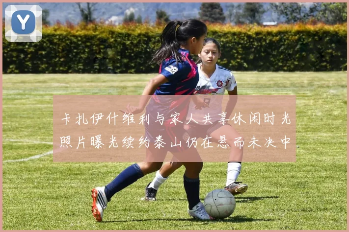卡扎伊什维利与家人共享休闲时光照片曝光续约泰山仍在悬而未决中