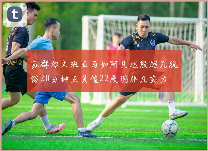 苏群称文班亚马如阿凡达般超凡脱俗20分钟正负值22展现非凡实力