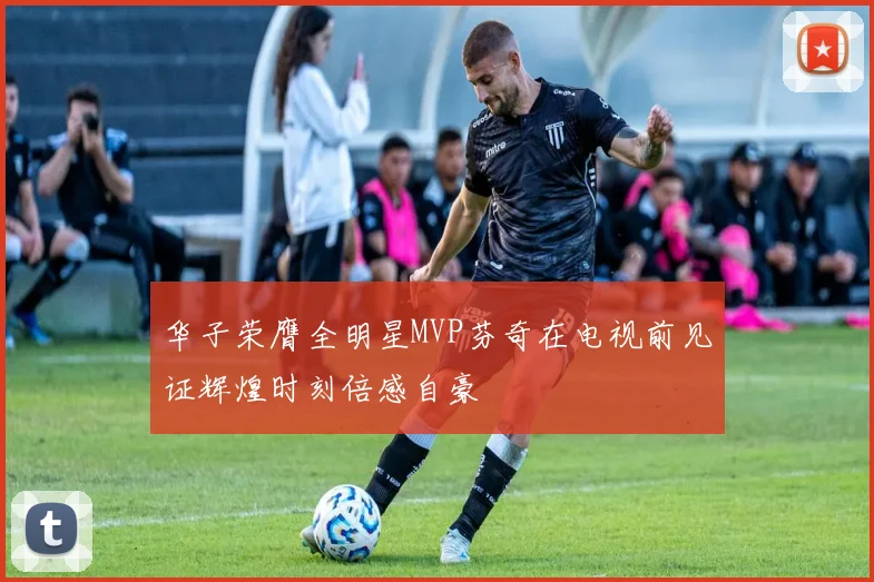 华子荣膺全明星MVP芬奇在电视前见证辉煌时刻倍感自豪