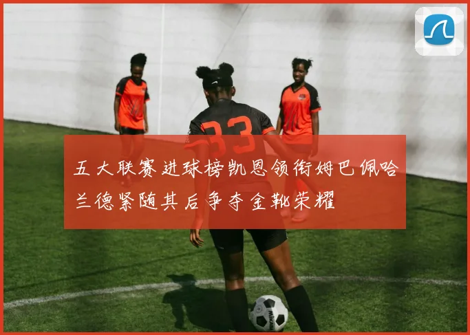 五大联赛进球榜凯恩领衔姆巴佩哈兰德紧随其后争夺金靴荣耀