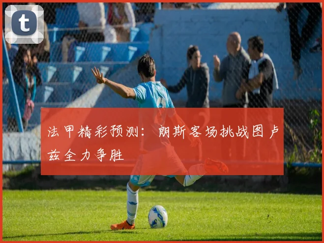 法甲精彩预测：朗斯客场挑战图卢兹全力争胜