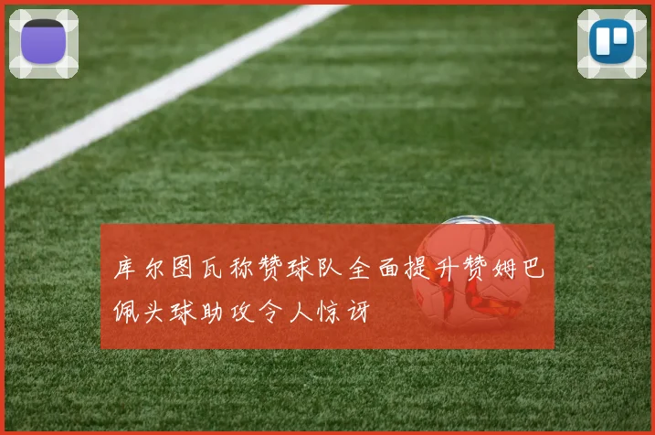 库尔图瓦称赞球队全面提升赞姆巴佩头球助攻令人惊讶