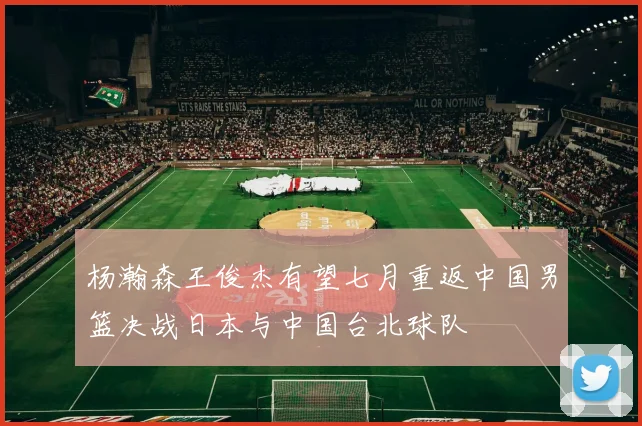 杨瀚森王俊杰有望七月重返中国男篮决战日本与中国台北球队
