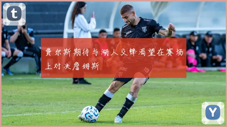 费尔斯期待与湖人交锋渴望在赛场上对决詹姆斯
