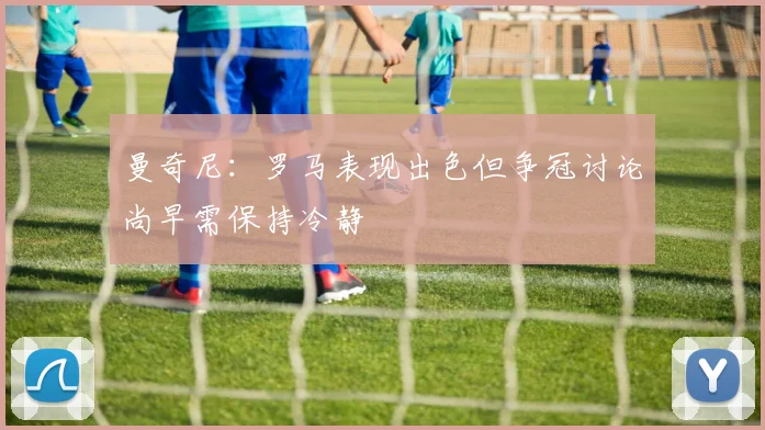 曼奇尼：罗马表现出色但争冠讨论尚早需保持冷静