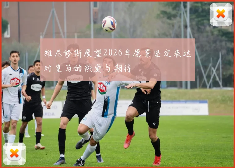 维尼修斯展望2026年愿景坚定表达对皇马的热爱与期待
