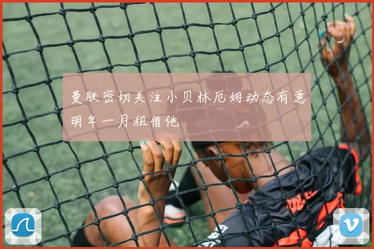 曼联密切关注小贝林厄姆动态有意明年一月租借他