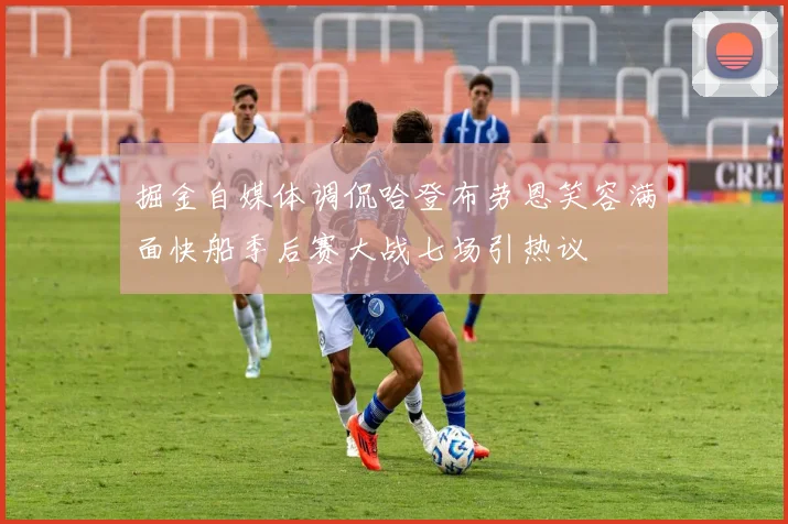 掘金自媒体调侃哈登布劳恩笑容满面快船季后赛大战七场引热议