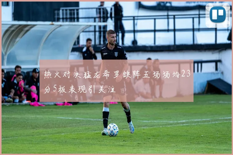 热火对决猛龙希罗缺阵五场场均23分5板表现引关注