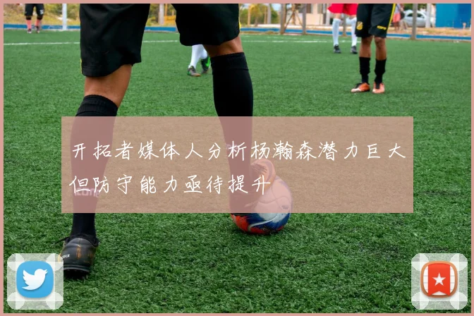 开拓者媒体人分析杨瀚森潜力巨大但防守能力亟待提升