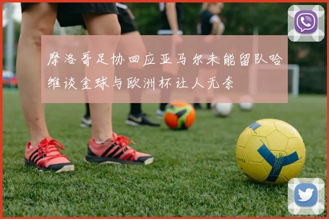 摩洛哥足协回应亚马尔未能留队哈维谈金球与欧洲杯让人无奈