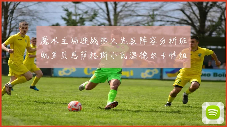 魔术主场迎战热火先发阵容分析班凯罗贝恩萨格斯小瓦温德尔卡特组合展现实力