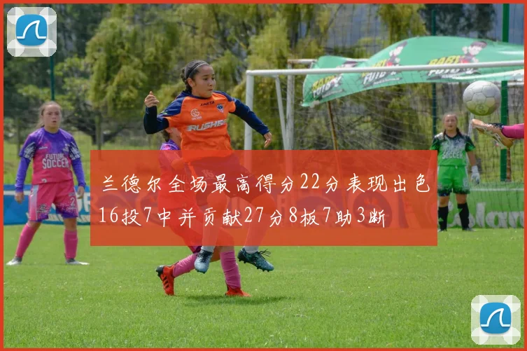 兰德尔全场最高得分22分表现出色16投7中并贡献27分8板7助3断