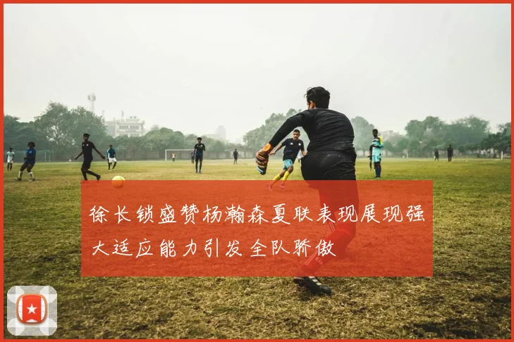 徐长锁盛赞杨瀚森夏联表现展现强大适应能力引发全队骄傲