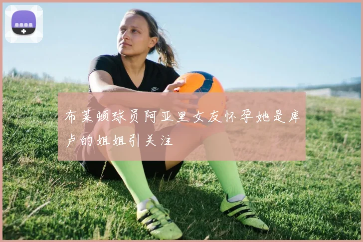 布莱顿球员阿亚里女友怀孕她是库卢的姐姐引关注