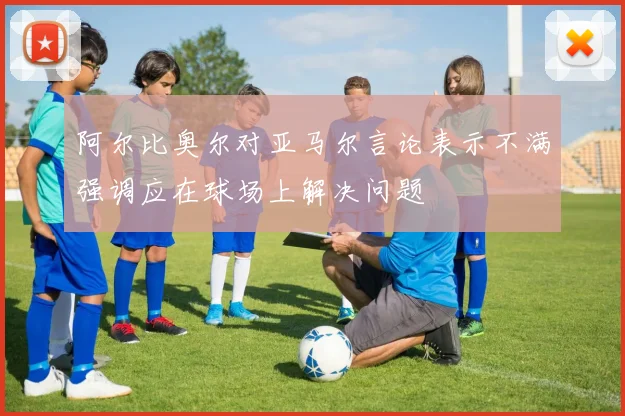 阿尔比奥尔对亚马尔言论表示不满强调应在球场上解决问题